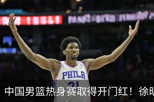中国男篮热身赛取得开门红！徐昕调侃王俊杰，忍不住说出心里话